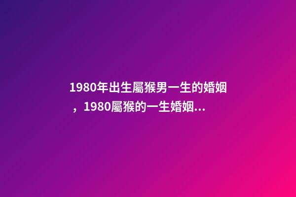 1980年出生屬猴男一生的婚姻，1980屬猴的一生婚姻 1980年猴男的婚姻命運，屬猴的男1980.5.12命運